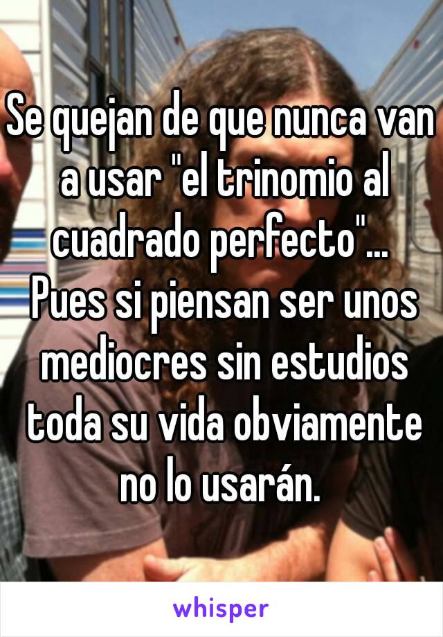 Se quejan de que nunca van a usar "el trinomio al cuadrado perfecto"...  Pues si piensan ser unos mediocres sin estudios toda su vida obviamente no lo usarán. 