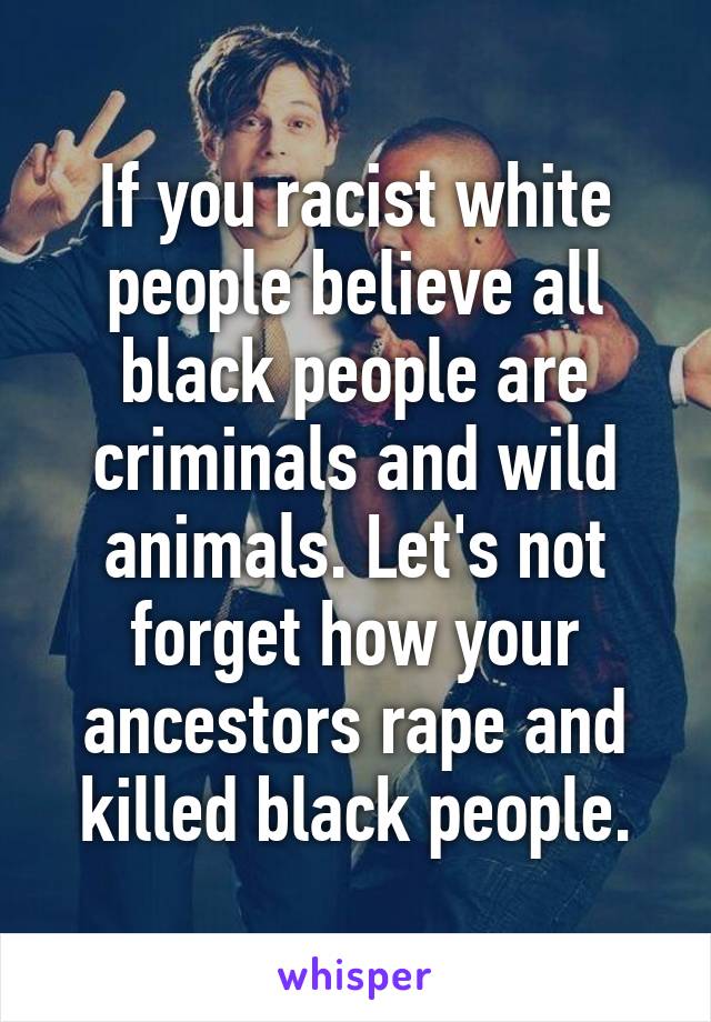 If you racist white people believe all black people are criminals and wild animals. Let's not forget how your ancestors rape and killed black people.