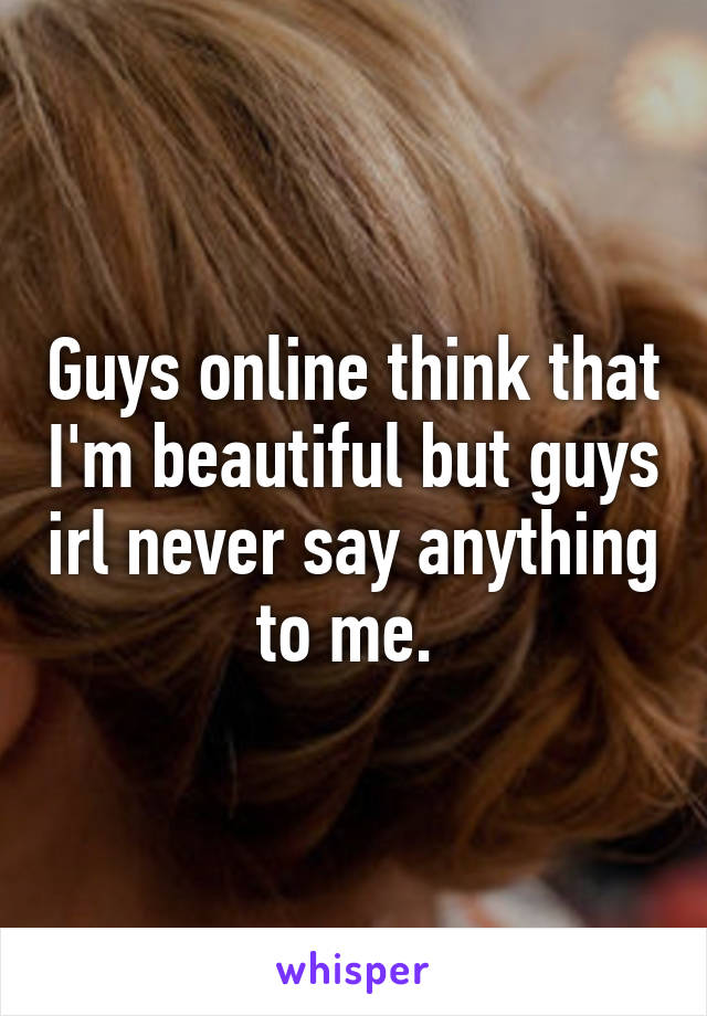 Guys online think that I'm beautiful but guys irl never say anything to me. 