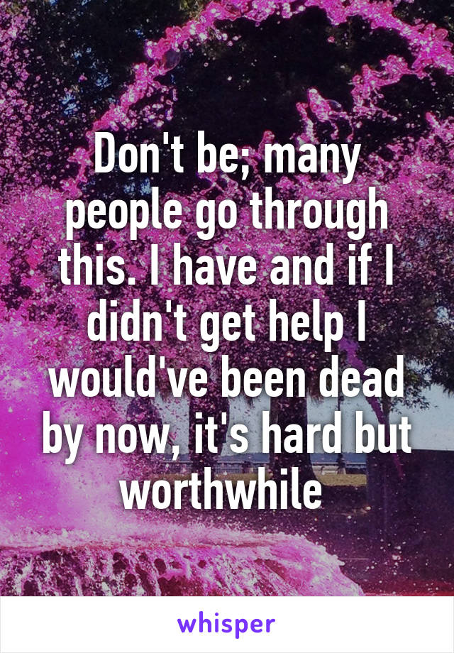 Don't be; many people go through this. I have and if I didn't get help I would've been dead by now, it's hard but worthwhile 