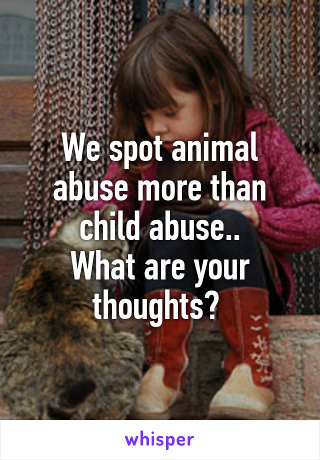 We spot animal abuse more than child abuse..
What are your thoughts? 