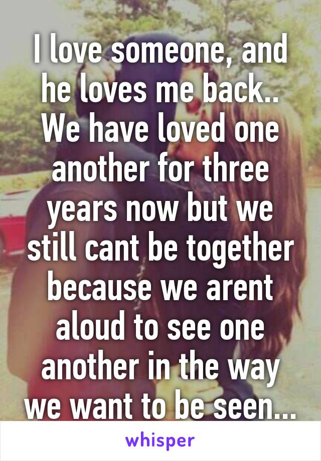 I love someone, and he loves me back.. We have loved one another for three years now but we still cant be together because we arent aloud to see one another in the way we want to be seen...