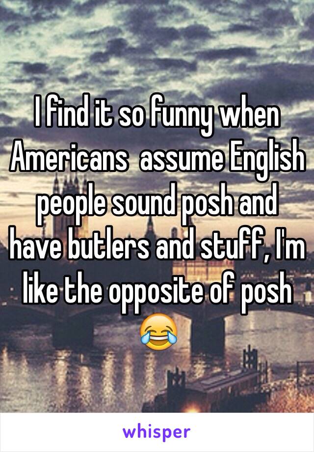 I find it so funny when Americans  assume English people sound posh and have butlers and stuff, I'm like the opposite of posh 😂