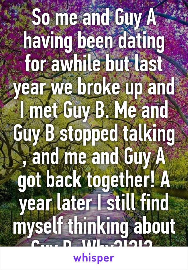 So me and Guy A having been dating for awhile but last year we broke up and I met Guy B. Me and Guy B stopped talking , and me and Guy A got back together! A year later I still find myself thinking about Guy B. Why?!?!? 