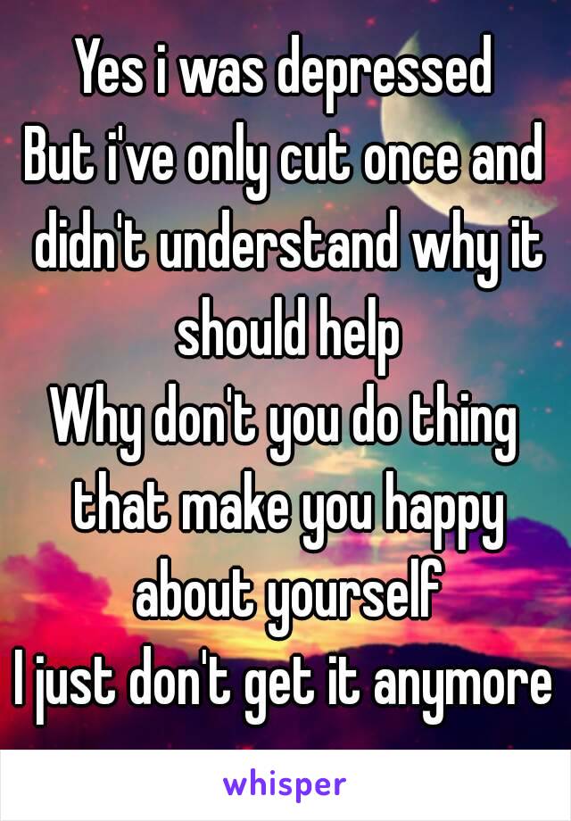 Yes i was depressed
But i've only cut once and didn't understand why it should help
Why don't you do thing that make you happy about yourself
I just don't get it anymore