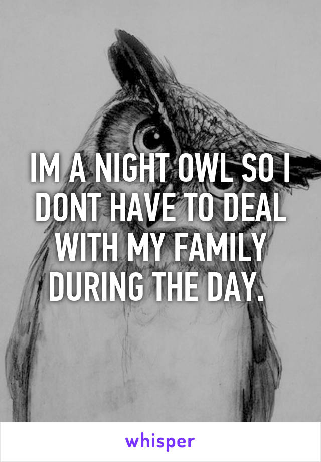 IM A NIGHT OWL SO I DONT HAVE TO DEAL WITH MY FAMILY DURING THE DAY. 