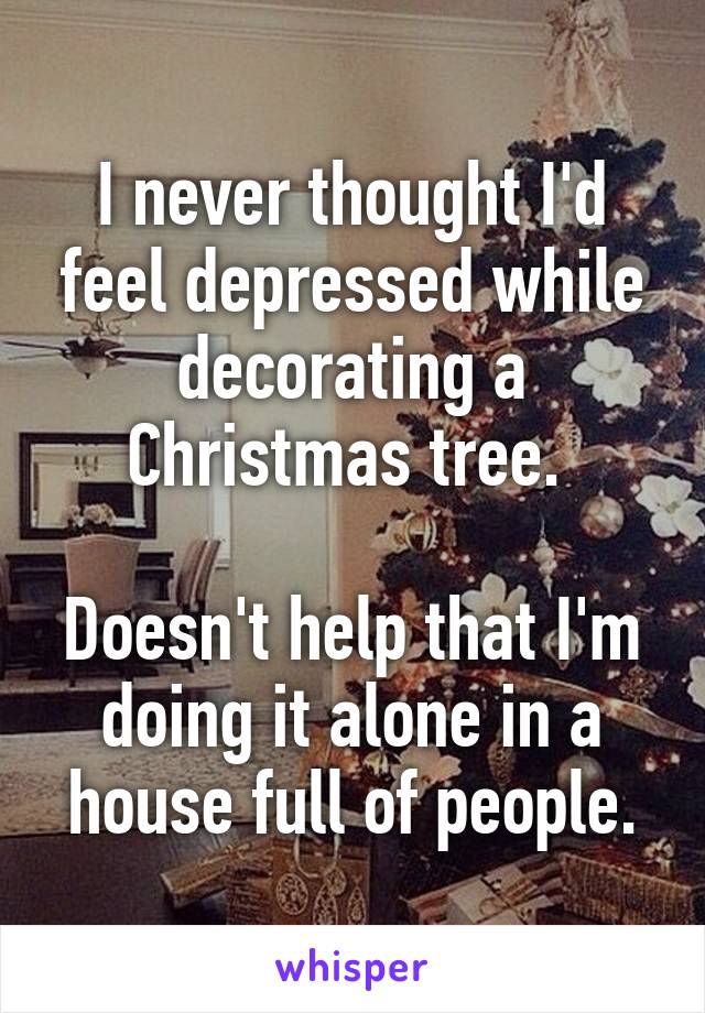 I never thought I'd feel depressed while decorating a Christmas tree. 

Doesn't help that I'm doing it alone in a house full of people.