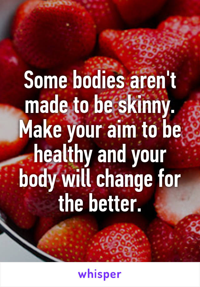 Some bodies aren't made to be skinny. Make your aim to be healthy and your body will change for the better.