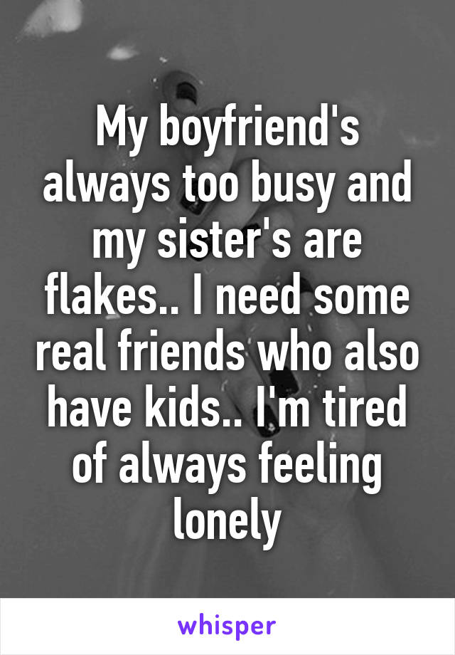 My boyfriend's always too busy and my sister's are flakes.. I need some real friends who also have kids.. I'm tired of always feeling lonely