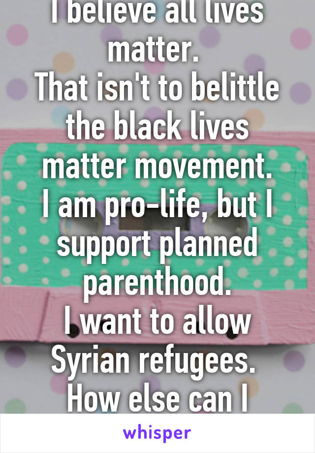 I believe all lives matter. 
That isn't to belittle the black lives matter movement.
I am pro-life, but I support planned parenthood.
I want to allow Syrian refugees. 
How else can I offend you today?