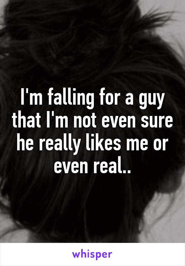 I'm falling for a guy that I'm not even sure he really likes me or even real..