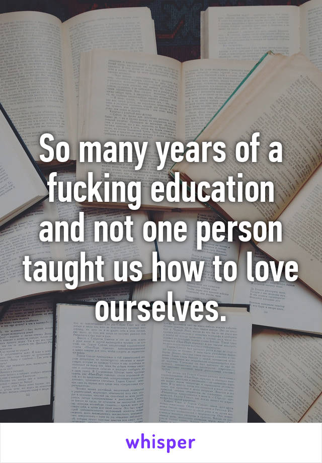 So many years of a fucking education and not one person taught us how to love ourselves.