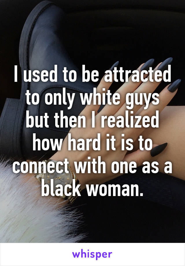 I used to be attracted to only white guys but then I realized how hard it is to connect with one as a black woman.