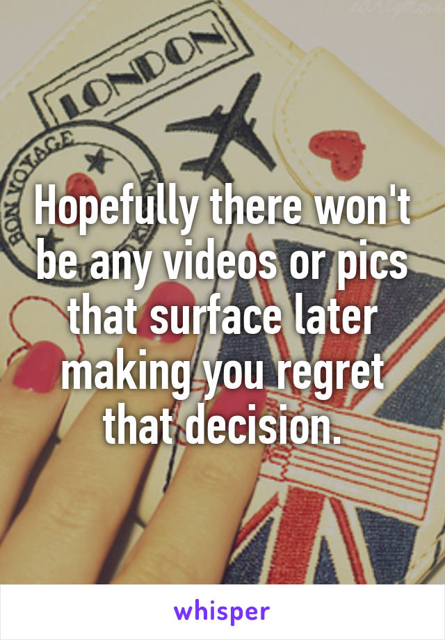 Hopefully there won't be any videos or pics that surface later making you regret that decision.