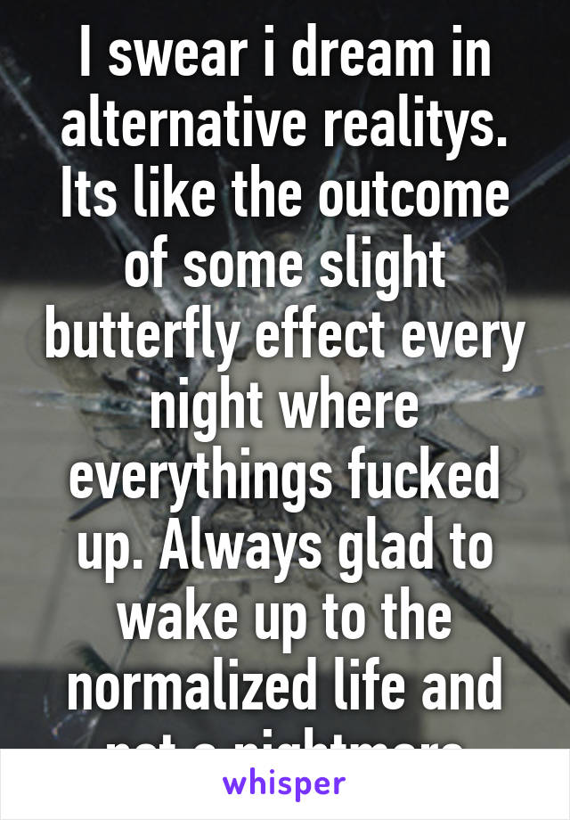 I swear i dream in alternative realitys. Its like the outcome of some slight butterfly effect every night where everythings fucked up. Always glad to wake up to the normalized life and not a nightmare