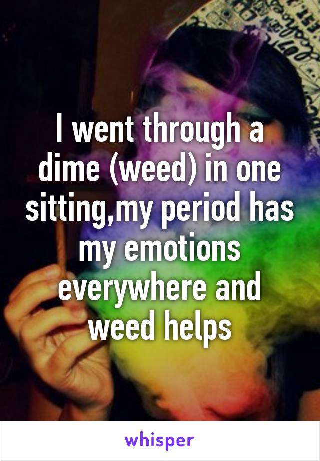 I went through a dime (weed) in one sitting,my period has my emotions everywhere and weed helps