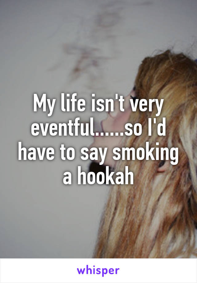 My life isn't very eventful......so I'd have to say smoking a hookah