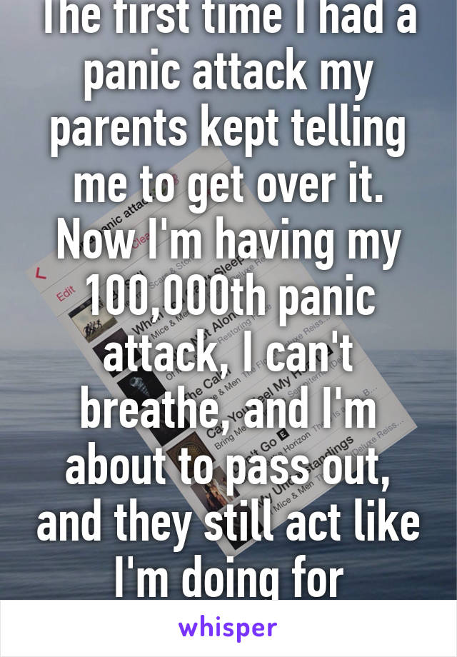 The first time I had a panic attack my parents kept telling me to get over it. Now I'm having my 100,000th panic attack, I can't breathe, and I'm about to pass out, and they still act like I'm doing for attention.