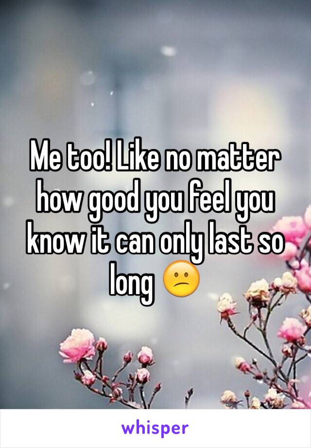 Me too! Like no matter how good you feel you know it can only last so long 😕