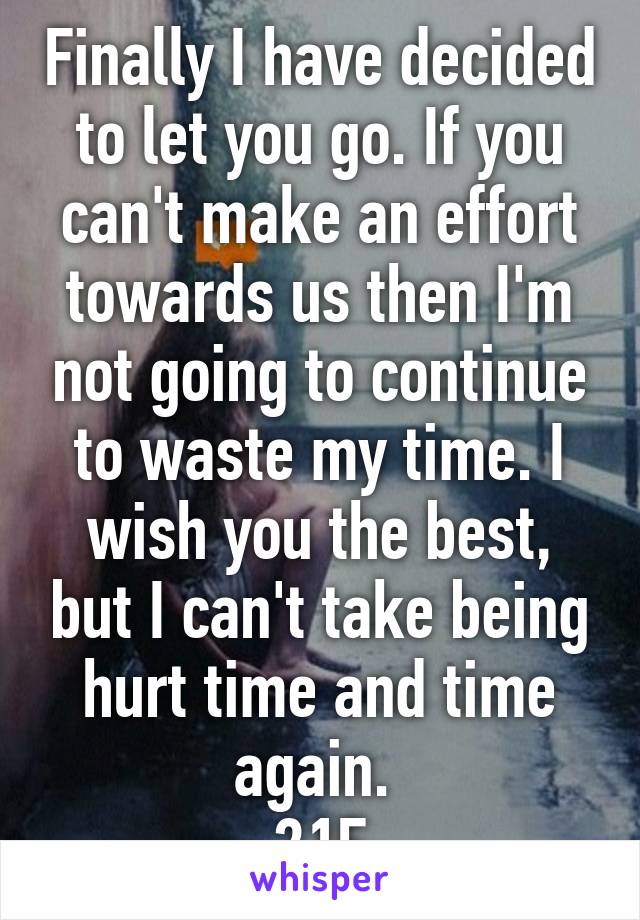 Finally I have decided to let you go. If you can't make an effort towards us then I'm not going to continue to waste my time. I wish you the best, but I can't take being hurt time and time again. 
21F