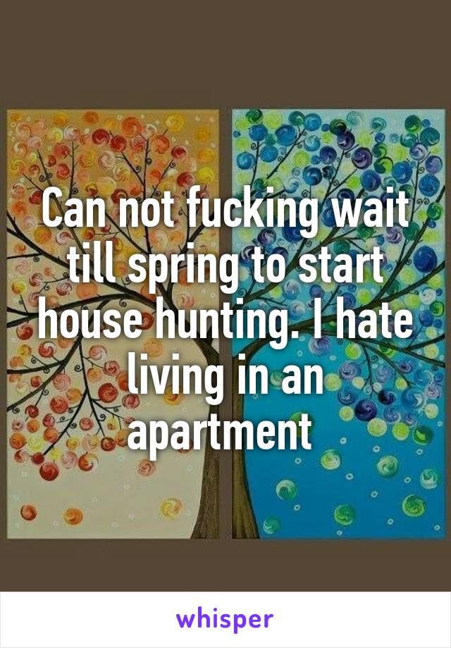 Can not fucking wait till spring to start house hunting. I hate living in an apartment 