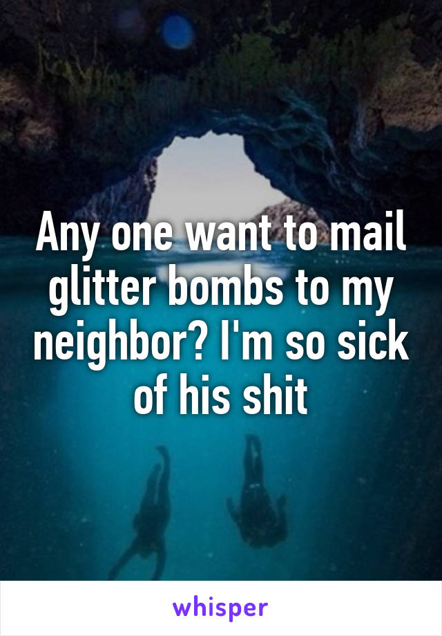 Any one want to mail glitter bombs to my neighbor? I'm so sick of his shit