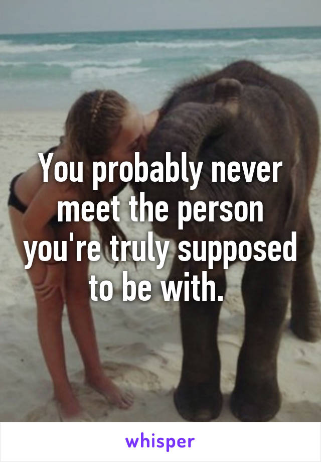 You probably never meet the person you're truly supposed to be with. 