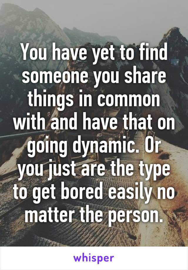 You have yet to find someone you share things in common with and have that on going dynamic. Or you just are the type to get bored easily no matter the person.