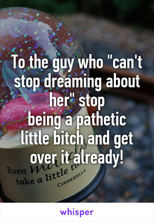 To the guy who "can't stop dreaming about her" stop
being a pathetic little bitch and get over it already!