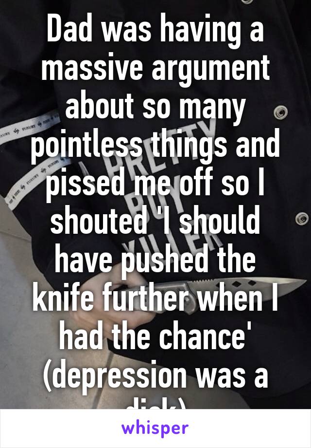 Dad was having a massive argument about so many pointless things and pissed me off so I shouted 'I should have pushed the knife further when I had the chance' (depression was a dick)