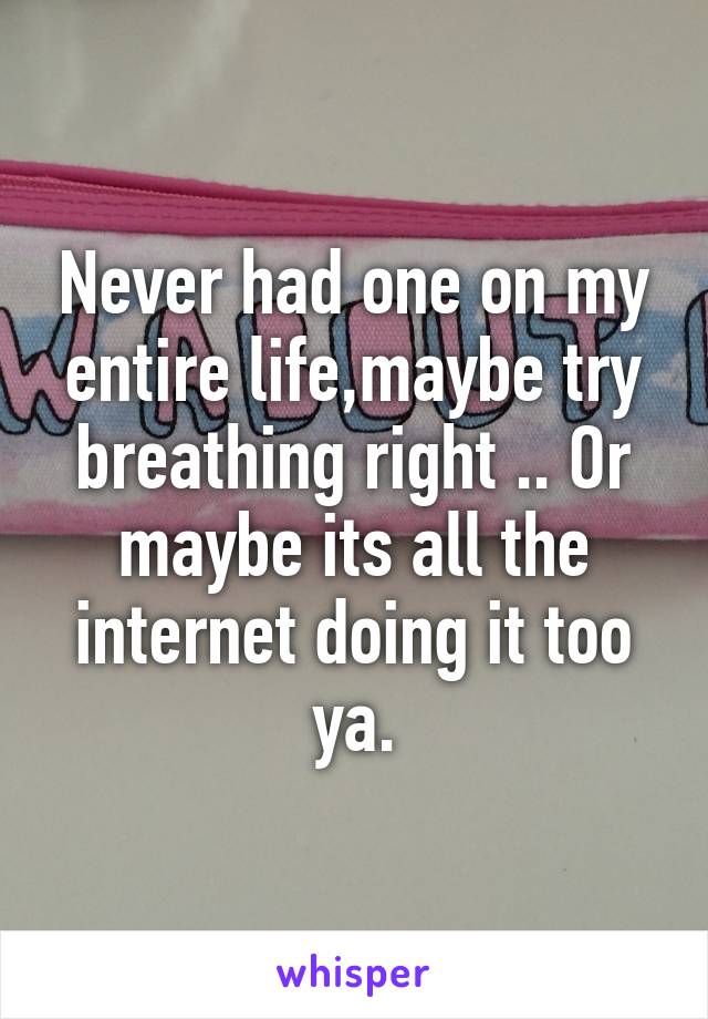 Never had one on my entire life,maybe try breathing right .. Or maybe its all the internet doing it too ya.