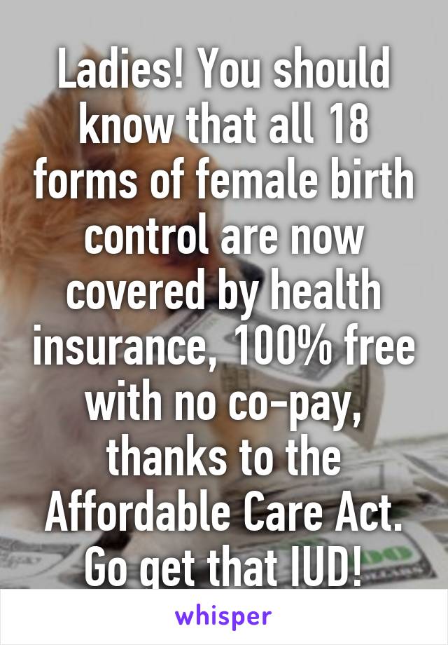 Ladies! You should know that all 18 forms of female birth control are now covered by health insurance, 100% free with no co-pay, thanks to the Affordable Care Act.
Go get that IUD!