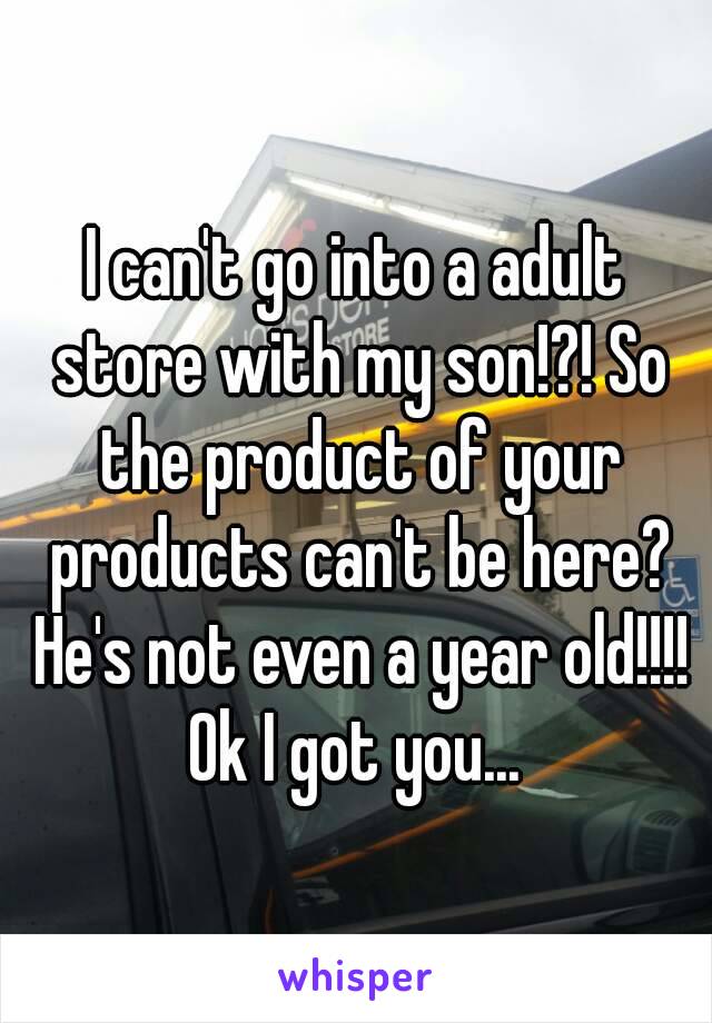 I can't go into a adult store with my son!?! So the product of your products can't be here? He's not even a year old!!!! Ok I got you... 