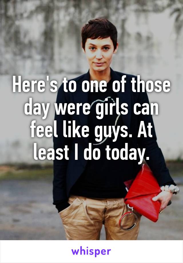 Here's to one of those day were girls can feel like guys. At least I do today.
