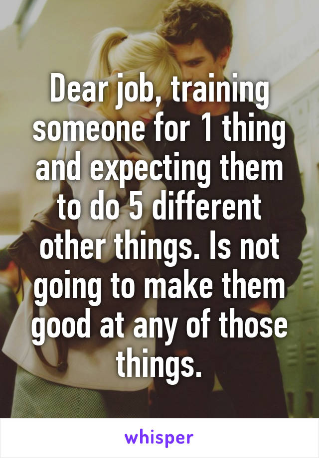 Dear job, training someone for 1 thing and expecting them to do 5 different other things. Is not going to make them good at any of those things.