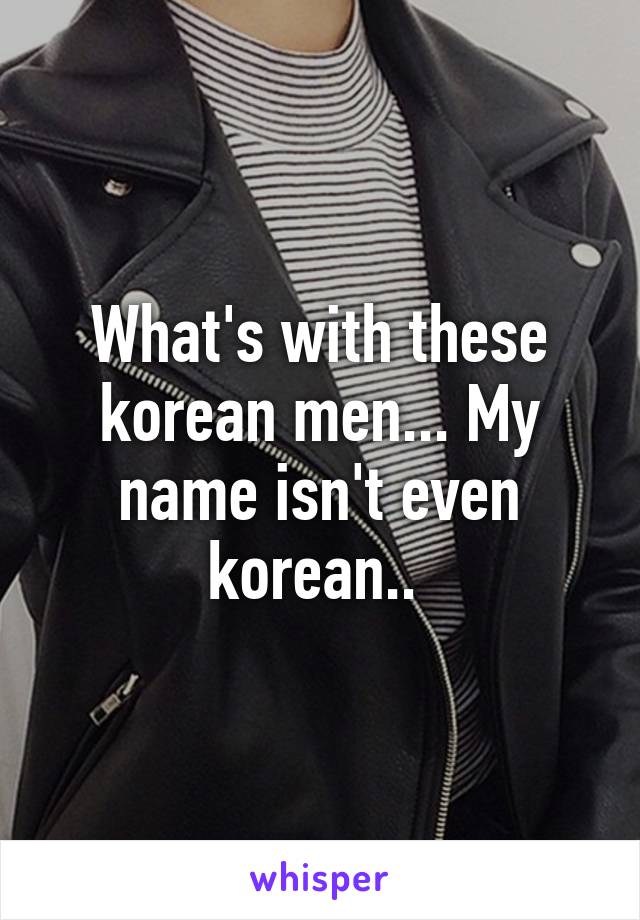 What's with these korean men... My name isn't even korean.. 