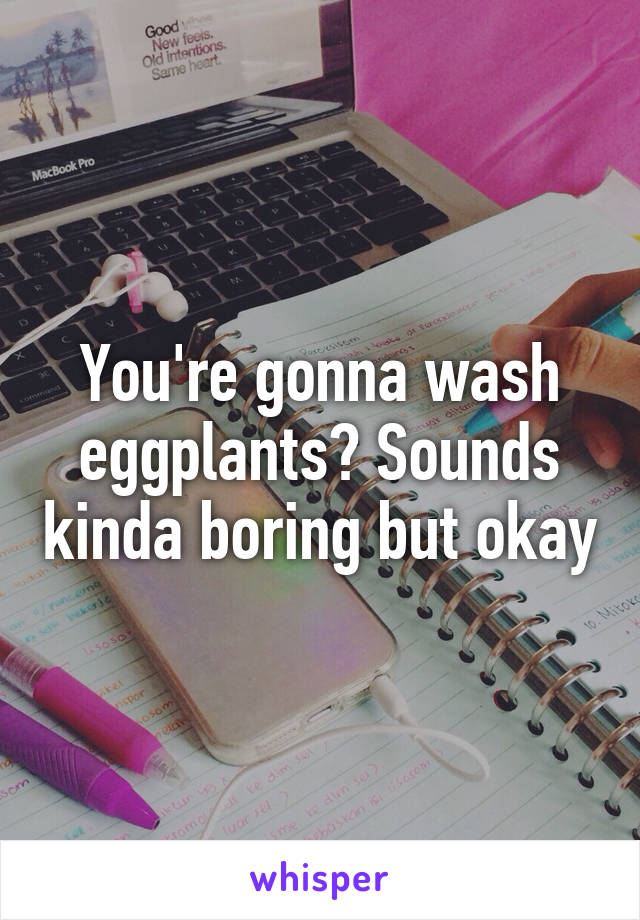 You're gonna wash eggplants? Sounds kinda boring but okay