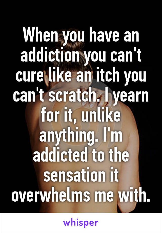 When you have an addiction you can't cure like an itch you can't scratch. I yearn for it, unlike anything. I'm addicted to the sensation it overwhelms me with.