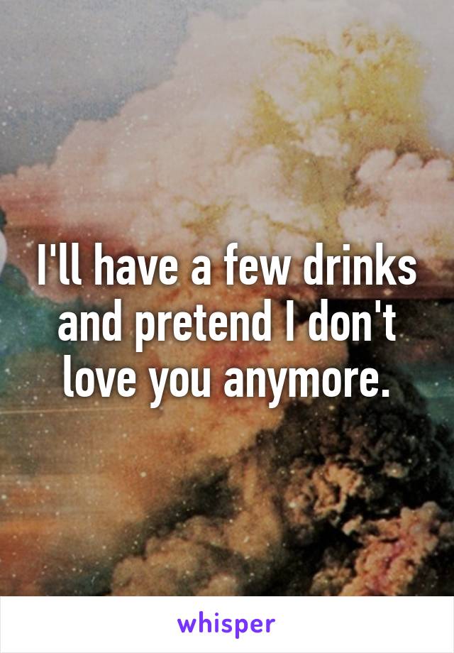 I'll have a few drinks and pretend I don't love you anymore.