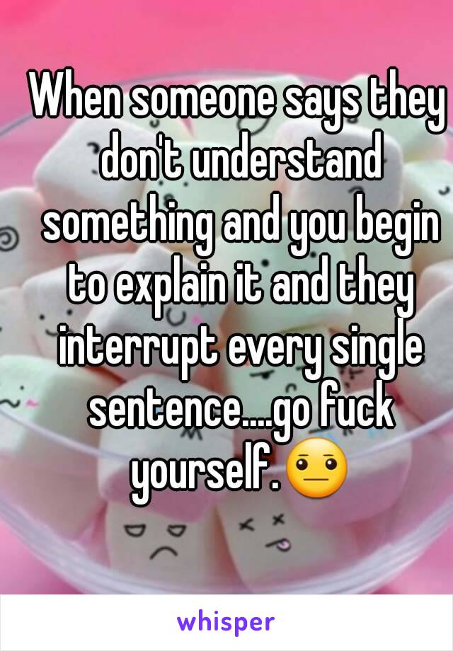 When someone says they don't understand something and you begin to explain it and they interrupt every single sentence....go fuck yourself.😐