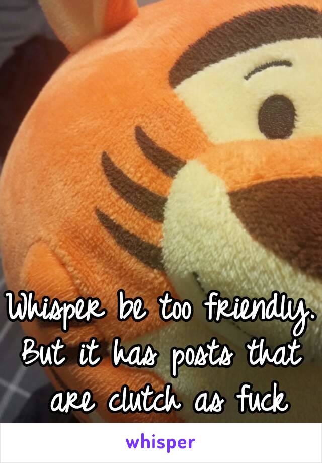 Whisper be too friendly.
But it has posts that are clutch as fuck