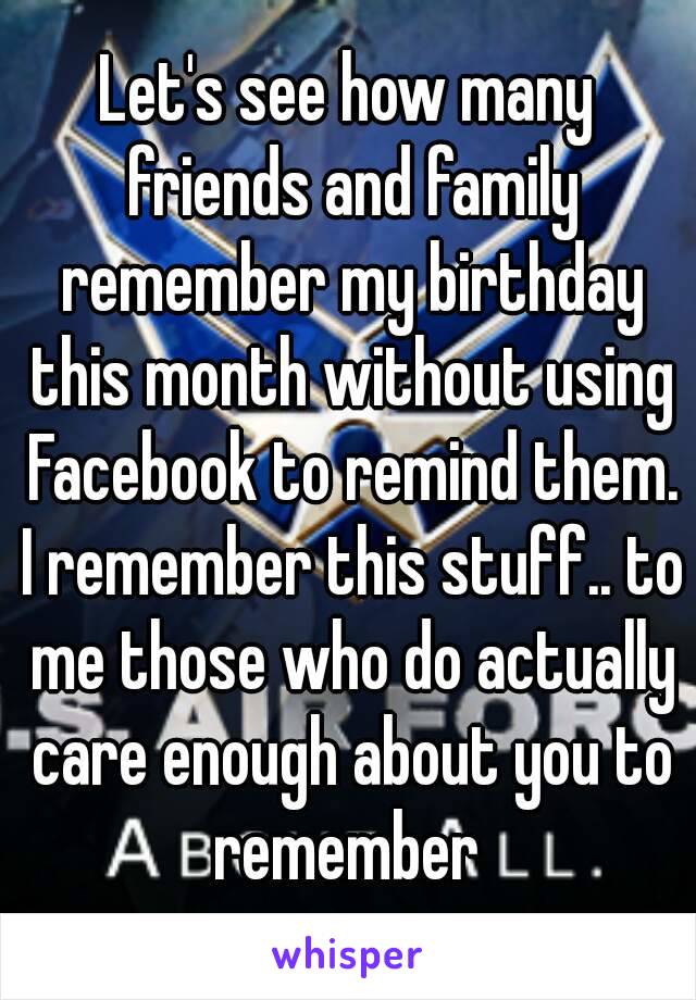 Let's see how many friends and family remember my birthday this month without using Facebook to remind them. I remember this stuff.. to me those who do actually care enough about you to remember 