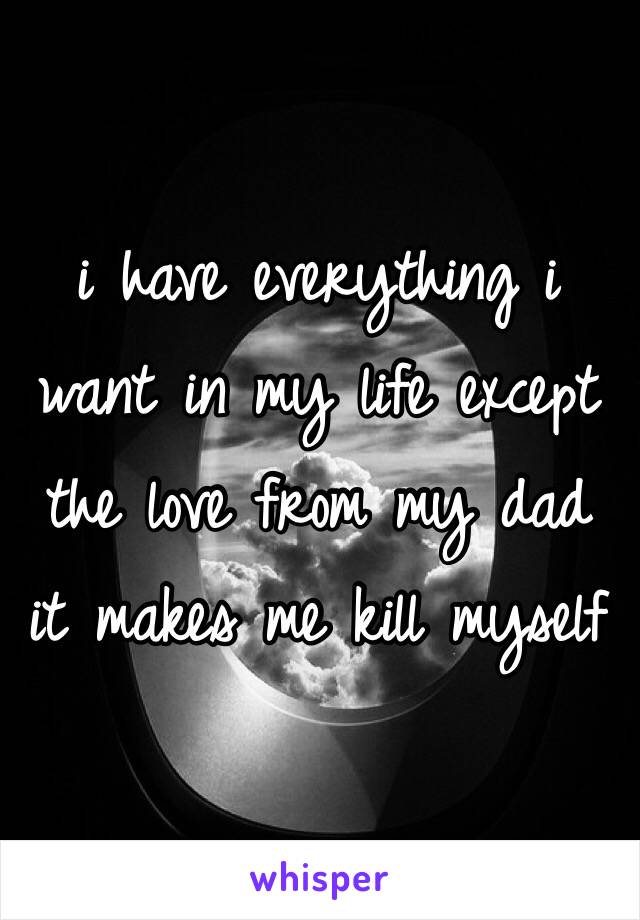 i have everything i want in my life except the love from my dad 
it makes me kill myself