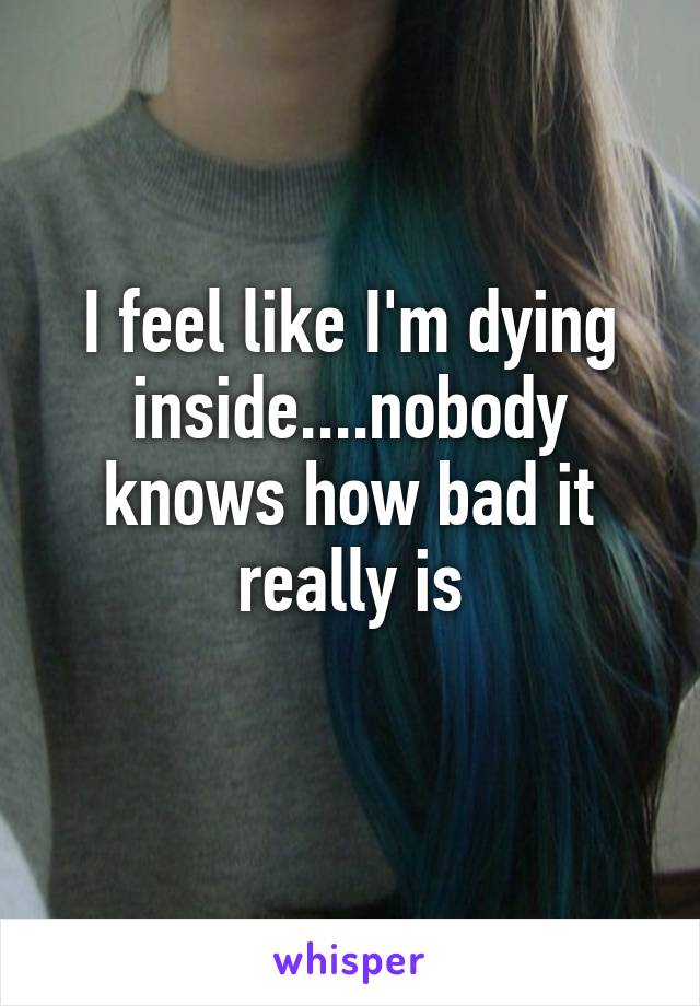 I feel like I'm dying inside....nobody knows how bad it really is
