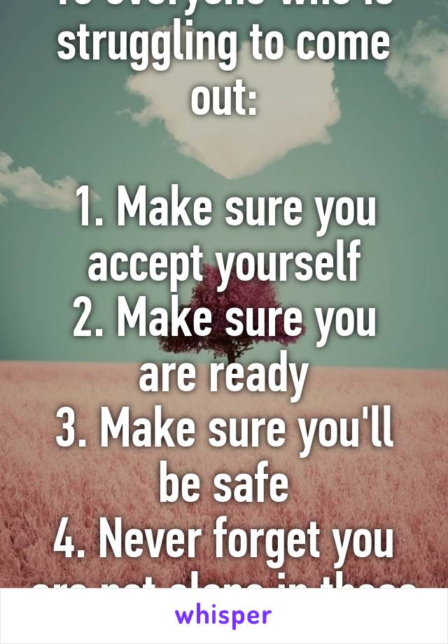 To everyone who is struggling to come out:

1. Make sure you accept yourself
2. Make sure you are ready
3. Make sure you'll be safe
4. Never forget you are not alone in these struggles