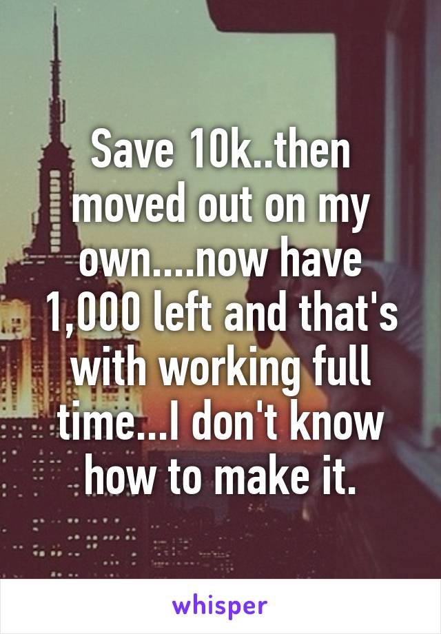 Save 10k..then moved out on my own....now have 1,000 left and that's with working full time...I don't know how to make it.