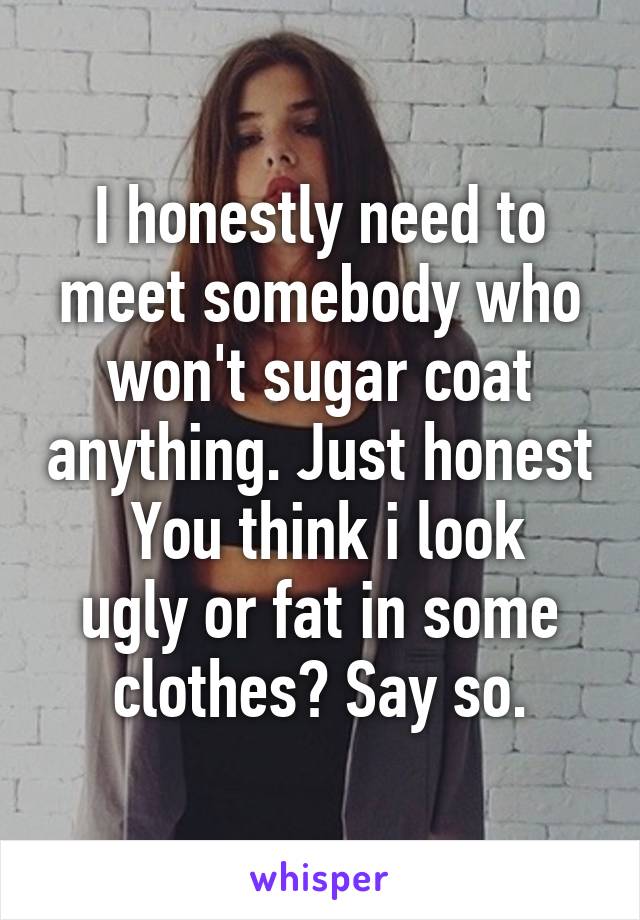 I honestly need to meet somebody who won't sugar coat anything. Just honest
 You think i look ugly or fat in some clothes? Say so.