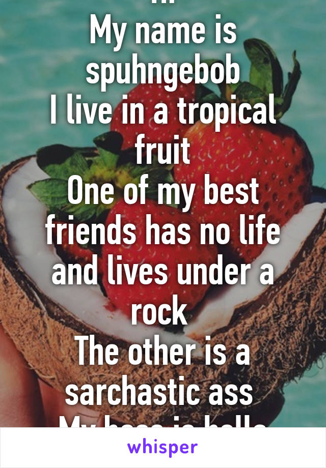 Hi
My name is spuhngebob
I live in a tropical fruit
One of my best friends has no life and lives under a rock 
The other is a sarchastic ass 
My boss is hella crabby and cheap 