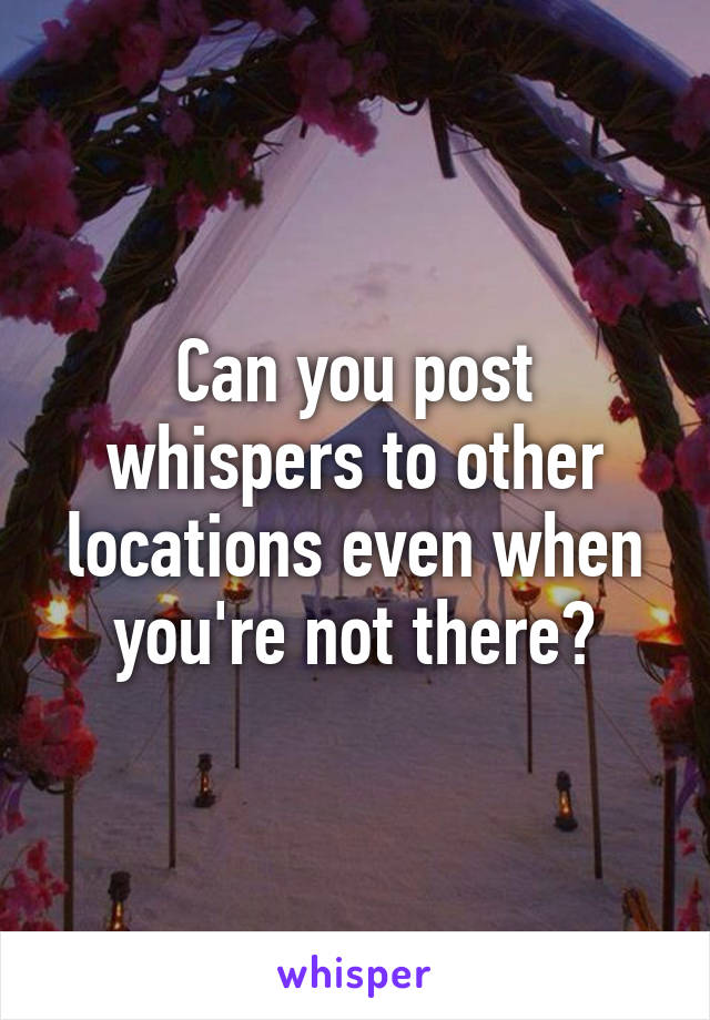 Can you post whispers to other locations even when you're not there?