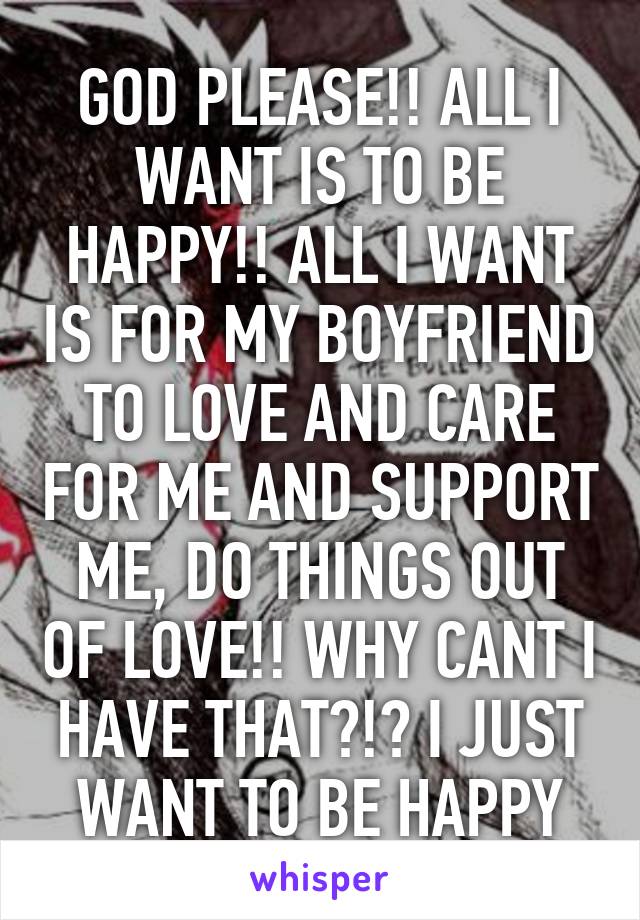 GOD PLEASE!! ALL I WANT IS TO BE HAPPY!! ALL I WANT IS FOR MY BOYFRIEND TO LOVE AND CARE FOR ME AND SUPPORT ME, DO THINGS OUT OF LOVE!! WHY CANT I HAVE THAT?!? I JUST WANT TO BE HAPPY